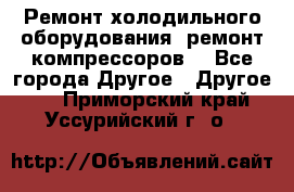 Ремонт холодильного оборудования, ремонт компрессоров. - Все города Другое » Другое   . Приморский край,Уссурийский г. о. 